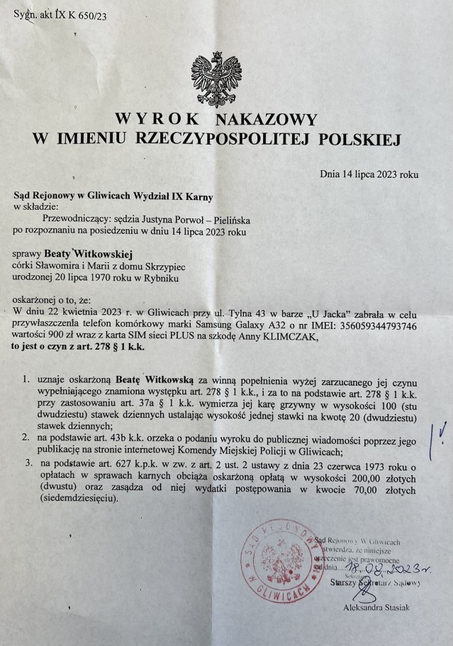 Na zdjęciu: Sąd Rejonowy w Gliwicach Wydział IX Karny w sprawie Beaty Witkowskiej, córki Sławomira i Marii z domu Skrzypiec, urodzonej 20 lipca 1970 roku w Rybniku, oskarżonej o to, że: W dniu 22 kwietnia 2023 roku w Gliwicach, przy ul. Tylna 43, w barze "U Jacka", zabrała w celu przywłaszczenia telefon komórkowy marki Samsung Galaxy A32 o numerze IMEI: 356059344793746, o wartości 900 złotych, wraz z kartą SIM sieci PLUS, na szkodę Anny KLIMCZAK, to jest o czyn z art. 278 § 1 Kodeksu Karnego.     1. Uznaje oskarżoną Beatę Witkowską za winną popełnienia wyżej zarzucanego jej czynu, wypełniającego znamiona występku z art. 278 § 1 Kodeksu Karnego, i za to na podstawie art. 278 § 1 Kodeksu Karnego, przy zastosowaniu art. dwudziestu stawek dziennych, ustala wysokość jednej stawki na kwotę 20 złotych.     2. Na podstawie art. 43b Kodeksu Karnego orzeka o podaniu wyroku do publicznej wiadomości poprzez jego publikację na stronie internetowej Komendy Miejskiej Policji w Gliwicach.     3. Na podstawie art. 627 Kodeksu Postępowania Karnego w zw. z art. 2 ust. 2 ustawy z dnia 23 czerwca 1973 roku o opłatach w sprawach karnych obciąża oskarżoną opłatą w wysokości 200,00 złotych.